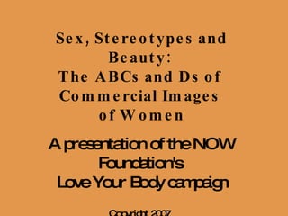 Sex, Stereotypes and Beauty:  The ABCs and Ds of  Commercial Images  of Women A presentation of the NOW Foundation's  Love Your Body campaign Copyright 2007   