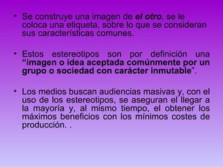 • Se construye una imagen de el otro, se le
  coloca una etiqueta, sobre lo que se consideran
  sus características comunes.

• Estos estereotipos son por definición una
  “imagen o idea aceptada comúnmente por un
  grupo o sociedad con carácter inmutable”.

• Los medios buscan audiencias masivas y, con el
  uso de los estereotipos, se aseguran el llegar a
  la mayoría y, al mismo tiempo, el obtener los
  máximos beneficios con los mínimos costes de
  producción. .
 