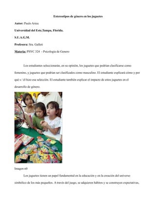 Estereotipos de género en los juguetes
Autor: Paulo Arieu
Universidad del Este,Tampa, Florida.
S.U.A.G.M.
Profesora: Sra. Galleti
Materia: PSYC 324 - Psicologia de Genero
Los estudiantes seleccionarán, en su opinión, los juguetes que podrían clasificarse como
femenino, y juguetes que podrían ser clasificados como masculino. El estudiante explicará cómo y por
qué s / él hizo esa selección. El estudiante también explicar el impacto de estos juguetes en el
desarrollo de género.
Imagen n0
Los juguetes tienen un papel fundamental en la educación y en la creación del universo
simbólico de los más pequeños. A través del juego, se adquieren hábitos y se construyen expectativas,
 