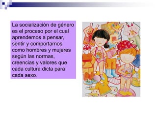La socialización de género
es el proceso por el cual
aprendemos a pensar,
sentir y comportarnos
como hombres y mujeres
según las normas,
creencias y valores que
cada cultura dicta para
cada sexo.
 