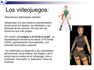 Los videojuegos:
-Reproducen estereotipos sexistas.

-Responden a lo que desde la representación
social serían los deseos, las afinidades y las
aficiones de los varones. Por eso son los
chicos los que más juegan.

-En cuanto a la imagen y el rol de la mujer, la
representación femenina es menor (17% frente
a 64%), generalmente minusvalorada, y en
actitudes dominadas y pasivas.

- Su vestimenta no responde a las necesidades
del momento, de la historia, del trabajo o de la
acción que se realiza en el videojuego, sino a
mostrarse “insinuante” o “seductora” hacia los
hombres.
 
