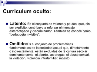 Curriculum oculto:

    Latente: Es el conjunto de valores y pautas, que, sin
     ser explícito, contribuye a reforzar el mensaje
     estereotipado y discriminador. También se conoce como
     “pedagogía invisible”.


    Omitido:Es el conjunto de problemáticas
     fundamentales de la sociedad actual que, directamente
     o indirectamente, están excluidas de la cultura escolar
     dominante como: el aborto, las drogas, el abuso sexual,
     la violación, violencia intrafamiliar, incesto...
 