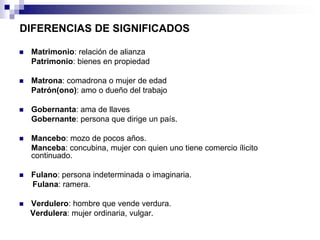 DIFERENCIAS DE SIGNIFICADOS

   Matrimonio: relación de alianza
    Patrimonio: bienes en propiedad

   Matrona: comadrona o mujer de edad
    Patrón(ono): amo o dueño del trabajo

   Gobernanta: ama de llaves
    Gobernante: persona que dirige un país.

   Mancebo: mozo de pocos años.
    Manceba: concubina, mujer con quien uno tiene comercio ílicito
    continuado.

   Fulano: persona indeterminada o imaginaria.
    Fulana: ramera.

   Verdulero: hombre que vende verdura.
    Verdulera: mujer ordinaria, vulgar.
 