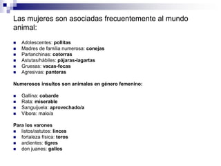 Las mujeres son asociadas frecuentemente al mundo
animal:
   Adolescentes: pollitas
   Madres de familia numerosa: conejas
   Parlanchinas: cotorras
   Astutas/hábiles: pájaras-lagartas
   Gruesas: vacas-focas
   Agresivas: panteras

Numerosos insultos son animales en género femenino:

   Gallina: cobarde
   Rata: miserable
   Sanguijuela: aprovechado/a
   Vibora: malo/a

Para los varones
  listos/astutos: linces
  fortaleza física: toros
  ardientes: tigres
  don juanes: gallos
 