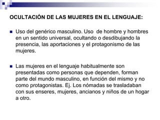 OCULTACIÓN DE LAS MUJERES EN EL LENGUAJE:

   Uso del genérico masculino. Uso de hombre y hombres
    en un sentido universal, ocultando o desdibujando la
    presencia, las aportaciones y el protagonismo de las
    mujeres.

   Las mujeres en el lenguaje habitualmente son
    presentadas como personas que dependen, forman
    parte del mundo masculino, en función del mismo y no
    como protagonistas. Ej. Los nómadas se trasladaban
    con sus enseres, mujeres, ancianos y niños de un hogar
    a otro.
 