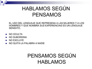 HABLAMOS SEGÚN
                PENSAMOS
    EL USO DEL LENGUAJE QUE REPRESENA A LAS MUJERES Y A LOS
    HOMBRES Y QUE NOMBRA SUS EXPERIENCIAS ES UN LENGUAJE
    SENSATO.

   NO OCULTA
   NO SUBORDINA
   NO EXCLUYE
   NO QUITA LA PALABRA A NADIE




                 PENSAMOS SEGÚN
                    HABLAMOS
 