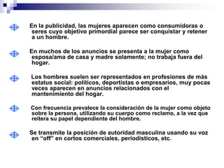 En la publicidad, las mujeres aparecen como consumidoras o
 seres cuyo objetivo primordial parece ser conquistar y retener
 a un hombre.

En muchos de los anuncios se presenta a la mujer como
 esposa/ama de casa y madre solamente; no trabaja fuera del
 hogar.

Los hombres suelen ser representados en profesiones de más
estatus social: políticos, deportistas o empresarios, muy pocas
veces aparecen en anuncios relacionados con el
mantenimiento del hogar.

Con frecuencia prevalece la consideración de la mujer como objeto
sobre la persona, utilizando su cuerpo como reclamo, a la vez que
reitera su papel dependiente del hombre.

Se transmite la posición de autoridad masculina usando su voz
 en “off” en cortos comerciales, periodísticos, etc.
 