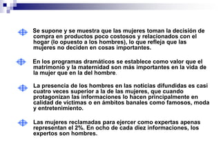 Se supone y se muestra que las mujeres toman la decisión de
compra en productos poco costosos y relacionados con el
hogar (lo opuesto a los hombres), lo que refleja que las
mujeres no deciden en cosas importantes.

En los programas dramáticos se establece como valor que el
matrimonio y la maternidad son más importantes en la vida de
la mujer que en la del hombre.

La presencia de los hombres en las noticias difundidas es casi
cuatro veces superior a la de las mujeres, que cuando
protagonizan las informaciones lo hacen principalmente en
calidad de víctimas o en ámbitos banales como famosos, moda
y entretenimiento.

Las mujeres reclamadas para ejercer como expertas apenas
representan el 2%. En ocho de cada diez informaciones, los
expertos son hombres.
 