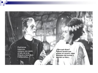 Podríamos
casarnos,              ¿Pero qué dices?
comprar una casita     Primero tendré que
al lado de la de       acabar mi carrera, viajar
Drácula y tener tres   alrededor del mundo y
Frankensitos...        escribir un libro...
 