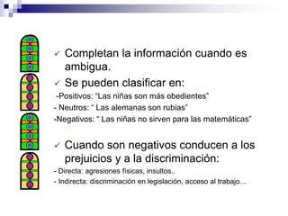    Completan la información cuando es
    ambigua.
   Se pueden clasificar en:
 -Positivos: “Las niñas son más obedientes”
- Neutros: “ Las alemanas son rubias”
-Negativos: “ Las niñas no sirven para las matemáticas”


   Cuando son negativos conducen a los
    prejuicios y a la discriminación:
- Directa: agresiones físicas, insultos..
- Indirecta: discriminación en legislación, acceso al trabajo…
 
