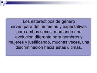 Los estereotipos de género
 sirven para definir metas y expectativas
    para ambos sexos, marcando una
    evolución diferente para hombres y
mujeres y justificando, muchas veces, una
    discriminación hacia estas últimas.
 