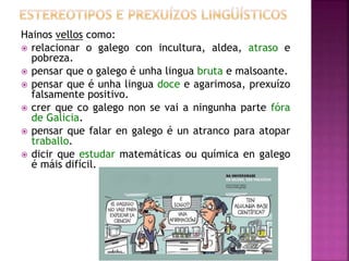 Hainos vellos como:
 relacionar o galego con incultura, aldea, atraso e
pobreza.
 pensar que o galego é unha lingua bruta e malsoante.
 pensar que é unha lingua doce e agarimosa, prexuízo
falsamente positivo.
 crer que co galego non se vai a ningunha parte fóra
de Galicia.
 pensar que falar en galego é un atranco para atopar
traballo.
 dicir que estudar matemáticas ou química en galego
é máis difícil.
 