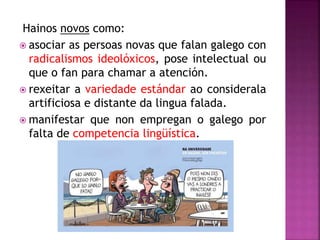 Hainos novos como:
 asociar as persoas novas que falan galego con
radicalismos ideolóxicos, pose intelectual ou
que o fan para chamar a atención.
 rexeitar a variedade estándar ao considerala
artificiosa e distante da lingua falada.
 manifestar que non empregan o galego por
falta de competencia lingüística.
 