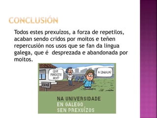 Todos estes prexuízos, a forza de repetilos,
acaban sendo cridos por moitos e teñen
repercusión nos usos que se fan da lingua
galega, que é desprezada e abandonada por
moitos.
 