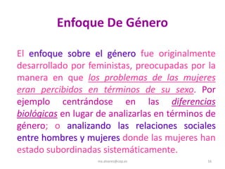 Enfoque De Género

El enfoque sobre el género fue originalmente
desarrollado por feministas, preocupadas por la
manera en que los problemas de las mujeres
eran percibidos en términos de su sexo. Por
ejemplo centrándose en las diferencias
biológicas en lugar de analizarlas en términos de
género; o analizando las relaciones sociales
entre hombres y mujeres donde las mujeres han
estado subordinadas sistemáticamente.
                   ma.alvarez@cop.es           16
 