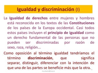 Igualdad y discriminación (I)
La Igualdad de derechos entre mujeres y hombres
  está reconocida en los textos de las Constituciones
  de los países de la Europa occidental. Casi todos
  estos países incluyen el principio de igualdad como
  un derecho fundamental de las personas que no
  pueden ser discriminadas por razón de
  sexo, raza, religión...
Como oposición al término igualdad tendríamos el
  término       discriminación,    que         significa
  separar, distinguir, diferenciar con la intención de
  que una de las partes se beneficie más que la otra. 3
                       ma.alvarez@cop.es
 