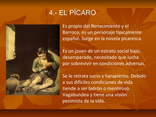 4.- EL PÍCARO
Es propio del Renacimiento y el
Barroco, es un personaje típicamente
español. Surge en la novela picaresca.
Es un joven de un estrato social bajo,
desamparado, necesitado que lucha
por sobrevivir en condiciones adversas.
Se le retrata sucio y harapiento. Debido
a sus difíciles condiciones de vida
tiende a ser ladrón o mentiroso.
Vagabundea y tiene una visión
pesimista de la vida.

 