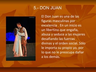 5.- DON JUAN
El Don Juan es una de las
figuras masculinas por
excelencia . En un inicio es
un libertino que engaña,
abusa y seduce a las mujeres
desafiando las fuerzas
divinas y el orden social. Sólo
le importa su propio yo, por
lo que no le preocupa dañar
a los demás.

 