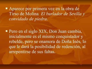 

Aparece por primera vez en la obra de
Tirso de Molina El burlador de Sevilla y
convidado de piedra.



Pero en el siglo XIX, Don Juan cambia,
inicialmente es el mismo conquistador y
rebelde, pero se enamora de Doña Inés, lo
que le dará la posibilidad de redención, al
arrepentirse de sus faltas.

 