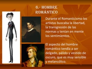 6.- HOMBRE
ROMÁNTICO
Durante el Romanticismo los
artistas buscaba la libertad,
la transgresión de las
normas y tenían en mente
los sentimientos.
El aspecto del hombre
romántico tendía a ser
delgado, pálido y vestido de
oscuro, que es muy sensible
y melancólico.

 
