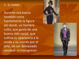 7.- EL DANDI

Durante esa época
también crece
fuertemente la figura
del dandi, un hombre
culto, que gusta de una
buena vida social, que
cultiva su apariencia a la
moda y su interés por el
arte, sin ser demasiado
sensible ni transgresor.

 