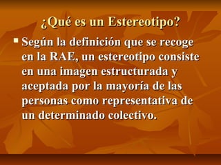 ¿Qué es un Estereotipo?


Según la definición que se recoge
en la RAE, un estereotipo consiste
en una imagen estructurada y
aceptada por la mayoría de las
personas como representativa de
un determinado colectivo.

 