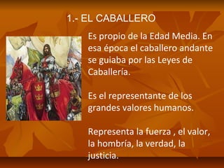 1.- EL CABALLERO
Es propio de la Edad Media. En
esa época el caballero andante
se guiaba por las Leyes de
Caballería.
Es el representante de los
grandes valores humanos.
Representa la fuerza , el valor,
la hombría, la verdad, la
justicia.

 