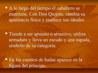 

A lo largo del tiempo el caballero se
mantiene. Con Don Quijote, cambia su
apariencia física y enaltece sus ideales.



Tiende a ser apuesto o atractivo, utiliza
armadura y lleva un escudo y una espada,
símbolo de su categoría.



En los cuentos de hadas aparece en la
figura del príncipe.

 