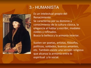 3.- HUMANISTA
Es un intelectual propio del
Renacimiento.
Se caracteriza por su dominio y
conocimiento de la cultura clásica, la
elegancia al hablar y escribir, modales
nobles y refinados.
Busca la belleza y la armonía interior.
Suelen ser poetas, artistas, filósofos,
políticos, soldados, buenos amantes,
etc. También existe una versión religiosa
que alcanza la armonía entre lo
espiritual y lo social.

 