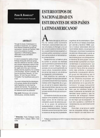 ABSTRAeT
Through the study 01 stereotypes it is
possible to inquire how, at a cognitive
level different poblational groups are
represented. Lalonde and Gardner (1989)
point to the existence 01 certain
regularities in differentiating patterns
observable on auto and hetero­
stereotypes.
In order to evaluate the validity 01 these
lindings among latin american groups,
data was collected to describe, evaluate
and compare stereotypes related to own
national group, other national groups 01
the region and 01 the Latin American,
among university students 01 six countries
(124 lrom Br?lZil, 192 Irom Colombia, 168
Irom the Dominican Republic, 101 lrom
Mexico, 197 lrom Peru and 1,991rom
Venezuela). Four hypotheses were put to
a test.
rhe results indicate that the stereotypes
01 the groups studied did not show the
same regularities as were lound by
Lalande and Gardner. The results are
discussed and possible explanations lor
the obtained results are presented.
Key word: Stereotype, latin american,
national group, university students.
* Dirección: Pedro Rodríguez Carrillo,
Apartado 80.911, Caracas 10BO-A, Vene­
zuela.
ESTEREOTIPOS DE
NACIONALIDAD EN
ESTUDIANTES DE SEIS PAÍSES
LATINOAMERICANOS!
Afinales del siglo xv, en lo que
hoy se conoce como Continente
Americano, se encontraron dos cultu­
ras, la Europea y la Aborigen, a la cual
se incorporó posteriormente la Africa­
na, ya partir de entonces se generó un
proceso político, económico y cultural
del cual es producto ellatinoamerica­
no contemporáneo.
Desde entonces, la América Latina
ha sufrido un proceso de mestizaje
que ha permitido la permanencia de la
expresión cultural indígen?, negra y
europea, a la vez que ha generado una
nueva cultura, incorporando elemen­
tos de las tres razas en una dinámica
de integración y enlrentamiento.
Esta dinámica tan particular a
nuestra Región ha implicado también
una manera de percibimos anosotros
mismos como integrantes de un gru­
po, al cual se le asignan determina­
das caracteristicas, que de una uotra
manera reflejan y son producto del
proceso sociocultural que nos ha con­
formado.
Es mediante el estudio de los este­
reotipos como podemos conocer e in­
dagar acerca de las creencias que
comparten grupos de personas acer­
ca de su grupo de pertenencia
(autoestereotipo) o acerca de otros
grupos (heteroestereotipo). Trabajos
recientes sobre el tema apuntan hacia
la existencia de algunas propiedades
Trabajo presentado en el XXIV Congreso InteramericanodePsicologla. Chile,
jul io de 1993.
"
cognitivas de los estereotipos. Ejem­
plo de ello es el trabajo presentado
por Lalonde y Gardner (1989), quie­
nes al evaluar estereotipos étnicos/
nacionalistas desde una perspectiva
intergrupal, encontraron la existencia
de patrones diferenciales cuando se
evaluaban a personas pertenecien­
tes al mismo grupo, en contraposición
a miembros de otros grupos: las per­
sonas tienden a presentar una mayor
variabilidad al autoevaluarse que
al evaluar a grupos externos, donde
la opinión hacia ellos se presenta
como más uniforme y compacta.
Igualmente, la evaluación del pro­
pio grupo es más positiva que la
hecha a grupos externos. Otro fac­
tor de influencia encontrado por
estos autores en la construcción
del estereotipo es lo que ellos de­
nominaron "el sesgo motivacional
queopera en el contexto intergrupal", que
hace que los individuos tengan el
deseo fundamental de mantener una
identidad social positiva y que lOS
miembros del endogrupo intenten
consistentemente hacer que su grupo
se vea mejor que los exogrupos, ya
que esto ayudaría a satisfacer la
necesidad de una identidad social
positiva.
Ahora bien, si se toma en cuenta
que las propuestas teóricas maneja­
das en relación con este tópico pro­
• 

 