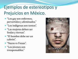 Ejemplos de estereotipos y
Prejuicios en México.
 “Los gay son enfermos,
pervertidos y afeminados.”
 “Los indígenas son tontos”.
 “Las mujeres deben ser
lindas y tiernas”.
 “El hombre debe ser un
cabrón”.
 “Nacos vs Fresas”.
 “Los jóvenes son
irresponsables.”
 