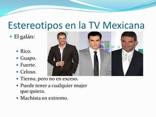 Estereotipos en la TV Mexicana
 El galán:
 Rico.
 Guapo.
 Fuerte.
 Celoso.
 Tierno, pero no en exceso.
 Puede tener a cualquier mujer
que quiera.
 Machista en extremo.
 