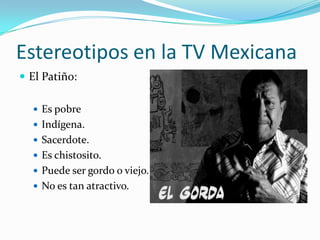 Estereotipos en la TV Mexicana
 El Patiño:
 Es pobre
 Indígena.
 Sacerdote.
 Es chistosito.
 Puede ser gordo o viejo.
 No es tan atractivo.
 