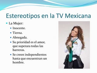 Estereotipos en la TV Mexicana
 La Mujer:
 Inocente.
 Tierna.
 Abnegada.
 Su prioridad es el amor,
que superara todas las
barreras.
 Se creen independientes
hasta que encuentran un
hombre.
 