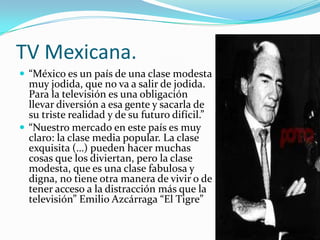 TV Mexicana.
 “México es un país de una clase modesta
muy jodida, que no va a salir de jodida.
Para la televisión es una obligación
llevar diversión a esa gente y sacarla de
su triste realidad y de su futuro difícil.”
 “Nuestro mercado en este país es muy
claro: la clase media popular. La clase
exquisita (…) pueden hacer muchas
cosas que los diviertan, pero la clase
modesta, que es una clase fabulosa y
digna, no tiene otra manera de vivir o de
tener acceso a la distracción más que la
televisión” Emilio Azcárraga “El Tigre”
 