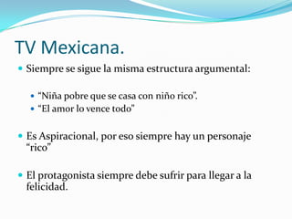 TV Mexicana.
 Siempre se sigue la misma estructura argumental:
 “Niña pobre que se casa con niño rico”.
 “El amor lo vence todo”
 Es Aspiracional, por eso siempre hay un personaje
“rico”
 El protagonista siempre debe sufrir para llegar a la
felicidad.
 