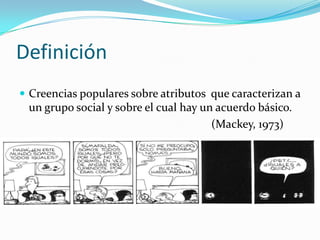 Definición
 Creencias populares sobre atributos que caracterizan a
un grupo social y sobre el cual hay un acuerdo básico.
(Mackey, 1973)
 