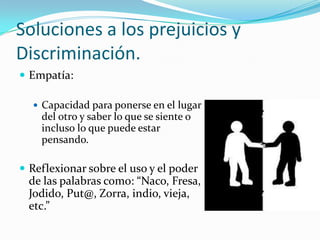 Soluciones a los prejuicios y
Discriminación.
 Empatía:
 Capacidad para ponerse en el lugar
del otro y saber lo que se siente o
incluso lo que puede estar
pensando.
 Reflexionar sobre el uso y el poder
de las palabras como: “Naco, Fresa,
Jodido, Put@, Zorra, indio, vieja,
etc.”
 