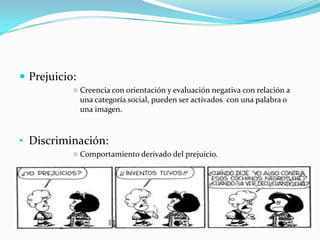  Prejuicio:
 Creencia con orientación y evaluación negativa con relación a
una categoría social, pueden ser activados con una palabra o
una imagen.
• Discriminación:
 Comportamiento derivado del prejuicio.
 
