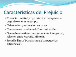 Características del Prejuicio
 Creencia o actitud, cuyo principal componente
cognitivo es el estereotipo.
 Orientación y evaluación negativa.
 Componente conductual: Discriminación.
 Generalmente tiene un componente intergrupal,
relación entre Mayoria/Minoria.
 Freud le llama “Narcisismo de las pequeñas
diferencias” .
 