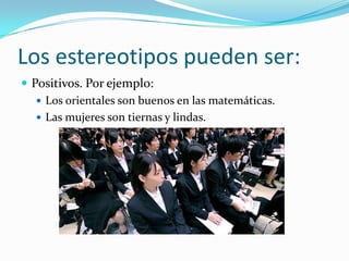 Los estereotipos pueden ser:
 Positivos. Por ejemplo:
 Los orientales son buenos en las matemáticas.
 Las mujeres son tiernas y lindas.
 