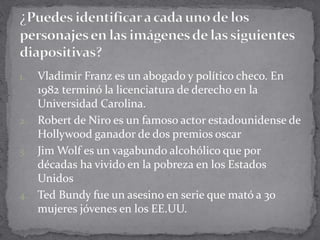 1. Vladimir Franz es un abogado y político checo. En
1982 terminó la licenciatura de derecho en la
Universidad Carolina.
2. Robert de Niro es un famoso actor estadounidense de
Hollywood ganador de dos premios oscar
3. Jim Wolf es un vagabundo alcohólico que por
décadas ha vivido en la pobreza en los Estados
Unidos
4. Ted Bundy fue un asesino en serie que mató a 30
mujeres jóvenes en los EE.UU.
 