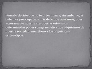 Pensaba decirte que no te preocuparas; sin embargo, si
debemos preocuparnos más de lo que pensamos, pues
seguramente nuestras respuestas estuvieron
determinadas por esa carga negativa que adquirimos de
nuestra sociedad, me refiero a los prejuicios y
estereotipos.
 