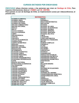 CURSOS DICTADOS POR ENEAYUDAS
ENEAYUDAS ofrece diversos cursos, a las personas que viven en Santiago de Chile. Para
mayores informaciones, llame al 3169001 o al 09 - 8581588.
Para quienes no son de Santiago de Chile, se implementarán cursos por videoconferencia, el
próximo año.
MATEMATICA:
ALGEBRA ELEMENTAL
ALGEBRA LINEAL
ALGEBRA SUPERIOR
ALGEBRA VECTORIAL
ANALISIS COMBINATORIO
ANALISIS VECTORIAL
ANGULO
ANILLO
CALCULO BASICO
CALCULO SUPERIOR
CAMPO
CIRCUNFERENCIA
CONICAS
CONJUNTO
CONJUNTOS NUMERICOS
CUADRILATERO
CUERPO GEOMETRICO
DERIVADA
DERIVADA PARCIAL
DERIVADA VECTORIAL
DESIGUALDAD
DETERMINANTE
ECUACION CUADRATICA
ECUACION CUBICA
ECUACION IRRACIONAL
ECUACION LINEAL
ECUACION TRIGONOMETRICA
ECUACIONES DIFERENCIALES
ELIPSE
ESPACIO VECTORIAL
ESTRUCTURAS ALGEBRAICAS
FACTORIZACION
FUNCION
FUNCION CUADRATICA
FUNCION EXPONENCIAL
FUNCION LOGARITMICA
FUNCION POLINOMIAL
FUNCION POTENCIA
FUNCION REAL
FUNCION TRIGONOMETRICA
FUNCION VECTORIAL
FUNCIONES GAMMA Y BETA
GEOMETRIA ANALITICA
GEOMETRIA ESPACIAL
GEOMETRIA PLANA
GRUPO
HIPERBOLA
INDUCCION MATEMATICA
INECUACION
INTEGRAL
INTEGRAL DE LINEA
INTEGRAL DE SUPERFICIE
INTEGRAL DEFINIDA
INTEGRAL IMPROPIA
INTEGRAL INDEFINIDA
INTEGRAL MULTIPLE
LIMITE
LOGARITMO
LOGICA MATEMATICA
MATEMATICA FINANCIERA
MATRIZ
NUMERO COMPLEJO
PARABOLA
PLANO
POLIGONO
POLINOMIO
PORCENTAJE
POTENCIA
PROBABILIDAD
PRODUCTOS NOTABLES
PROGRESION ARITMETICA
PROGRESION ARMONICA
PROGRESION GEOMETRICA
PROPORCION
RAIZ
RELACION BINARIA
RECTA
SERIE
SISTEMAS DE ECUACIONES
SUCESION
SUMATORIA
TEOREMA DEL BINOMIO
TRANSFORMACION ISOMETRICA
TRANSFORMACION LINEAL
TRAZO
TRIANGULO
TRIGONOMETRIA
VALOR ABSOLUTO
VARIABLE COMPLEJA
VECTOR
 