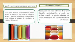 RAYÓN AL ACETATO (SEDA AL ACETATO) OBTENCION DE JABONES
En las fibras al acetato se encuentran los ésteres
acéticos de la celulosa. Por acción de anhídrido
acético y pequeña cantidad de ácido sulfúrico
sobre celulosa se produce la acetilación a
triacetato de celulosa.
Se realizan con una hidrólisis de esteres
llamado saponificación, a partir de
aceites vegetales o grasas animales los
cuales son esteres con cadenas saturadas
e insaturadas.
 