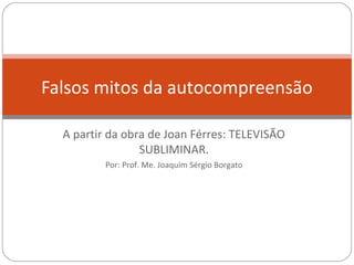 Falsos mitos da autocompreensão

  A partir da obra de Joan Férres: TELEVISÃO
                 SUBLIMINAR.
          Por: Prof. Me. Joaquim Sérgio Borgato
 