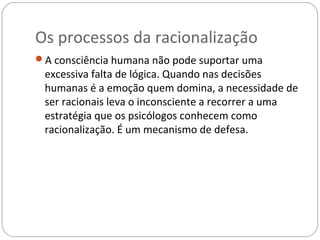 Os processos da racionalização
A consciência humana não pode suportar uma
 excessiva falta de lógica. Quando nas decisões
 humanas é a emoção quem domina, a necessidade de
 ser racionais leva o inconsciente a recorrer a uma
 estratégia que os psicólogos conhecem como
 racionalização. É um mecanismo de defesa.
 