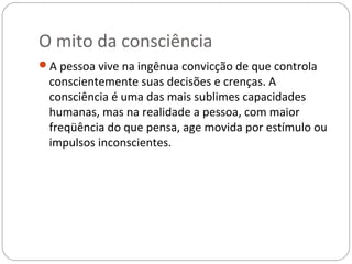 O mito da consciência
A pessoa vive na ingênua convicção de que controla
 conscientemente suas decisões e crenças. A
 consciência é uma das mais sublimes capacidades
 humanas, mas na realidade a pessoa, com maior
 freqüência do que pensa, age movida por estímulo ou
 impulsos inconscientes.
 