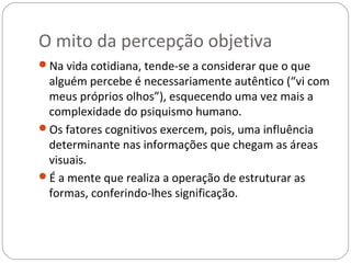 O mito da percepção objetiva
Na vida cotidiana, tende-se a considerar que o que
 alguém percebe é necessariamente autêntico (“vi com
 meus próprios olhos”), esquecendo uma vez mais a
 complexidade do psiquismo humano.
Os fatores cognitivos exercem, pois, uma influência
 determinante nas informações que chegam as áreas
 visuais.
É a mente que realiza a operação de estruturar as
 formas, conferindo-lhes significação.
 
