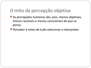O mito da percepção objetiva
As percepções humanas são, pois, menos objetivas,
 menos racionais e menos conscientes do que se
 pensa.
Perceber é antes de tudo selecionar e interpretar.
 